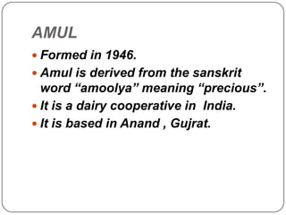 AMUL
 Formed in 1946.
 Amul is derived from the sanskrit
  word “amoolya” meaning “precious”.
 It is a dairy cooperative in India.
 It is based in Anand , Gujrat.
 