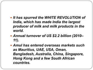  It has spurred the WHITE REVOLUTION of
  India, which has made India the largest
  producer of milk and milk products in the
  world.
 Annual turnover of US $2.2 billion (2010–
  11).
 Amul has entered overseas markets such
  as Mauritius, UAE, USA, Oman,
  Bangladesh, Australia, China, Singapore,
  Hong Kong and a few South African
  countries.
 