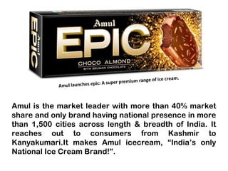 Amul is the market leader with more than 40% market
share and only brand having national presence in more
than 1,500 cities across length & breadth of India. It
reaches out to consumers from Kashmir to
Kanyakumari.It makes Amul icecream, “India’s only
National Ice Cream Brand!”.
Amul launches epic: A super premium range of ice cream.
 