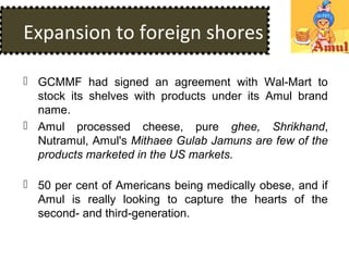 Expansion to foreign shores
 GCMMF had signed an agreement with Wal-Mart to
stock its shelves with products under its Amul brand
name.
 Amul processed cheese, pure ghee, Shrikhand,
Nutramul, Amul's Mithaee Gulab Jamuns are few of the
products marketed in the US markets.
 50 per cent of Americans being medically obese, and if
Amul is really looking to capture the hearts of the
second- and third-generation.
 