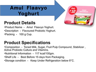 Amul Flaavyo
Yoghurt
Product Details
•Product Name - Amul Flaavyo Yoghurt.
•Description - Flavoured Probiotic Yoghurt.
•Packing - 100 g Cup.
Product Specifications
•Composition - Toned Milk, Sugar, Fruit Pulp Compound, Stabilizer ,
Active Probiotic Culture and Vitamins.
•Nutritional Information - 117 kcal/100gm.
•Shelf Life - Best Before 15 days from Packaging.
•Storage condition - Keep Under Refrigeration below 8°C.
 