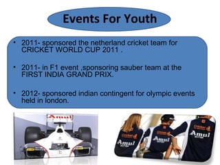 Events For Youth
• 2011- sponsored the netherland cricket team for
CRICKET WORLD CUP 2011 .
• 2011- in F1 event ,sponsoring sauber team at the
FIRST INDIA GRAND PRIX.
• 2012- sponsored indian contingent for olympic events
held in london.
 