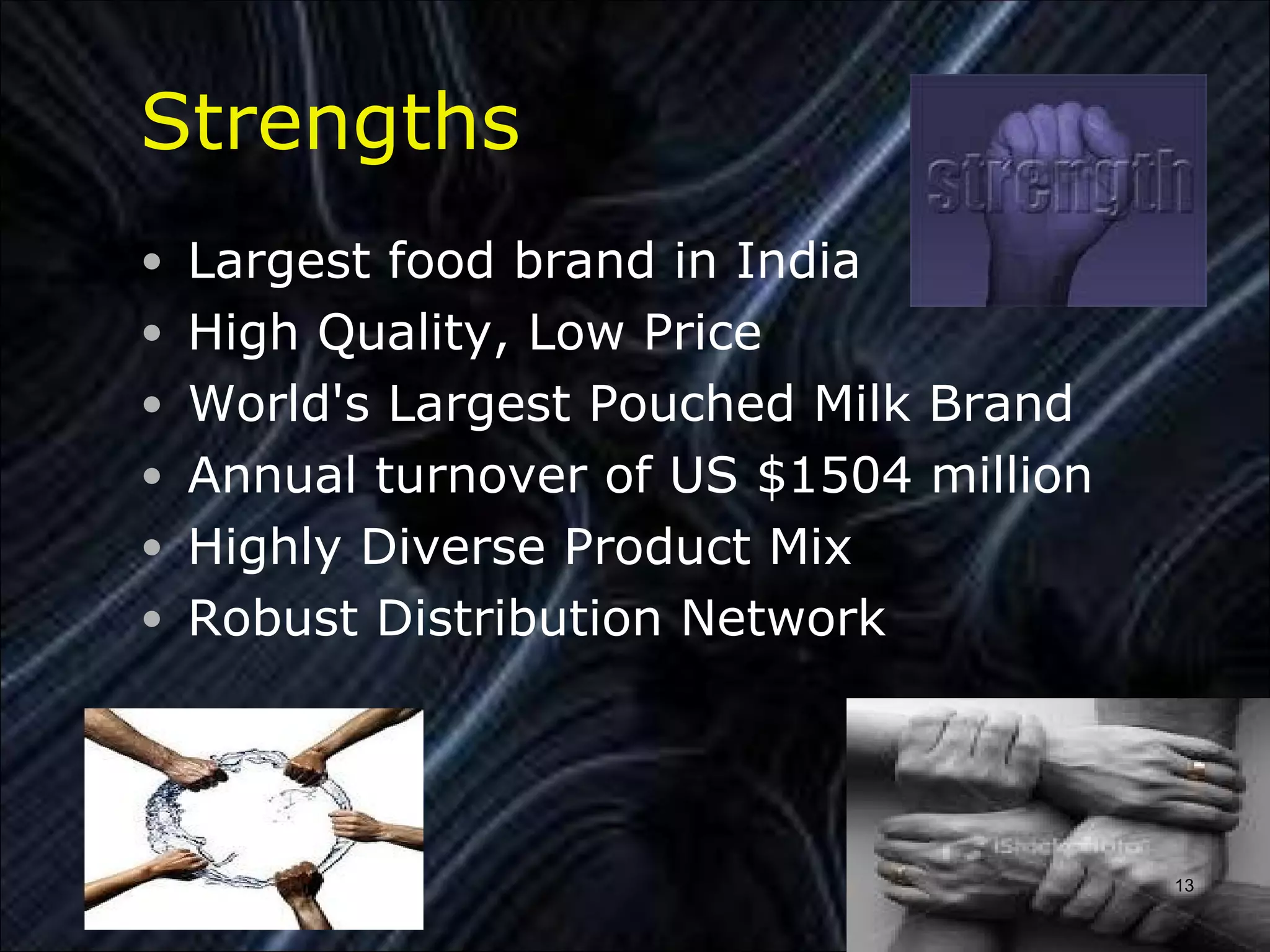 Strengths
• Largest food brand in India
• High Quality, Low Price
• World's Largest Pouched Milk Brand
• Annual turnover of US $1504 million
• Highly Diverse Product Mix
• Robust Distribution Network




                                        13
 