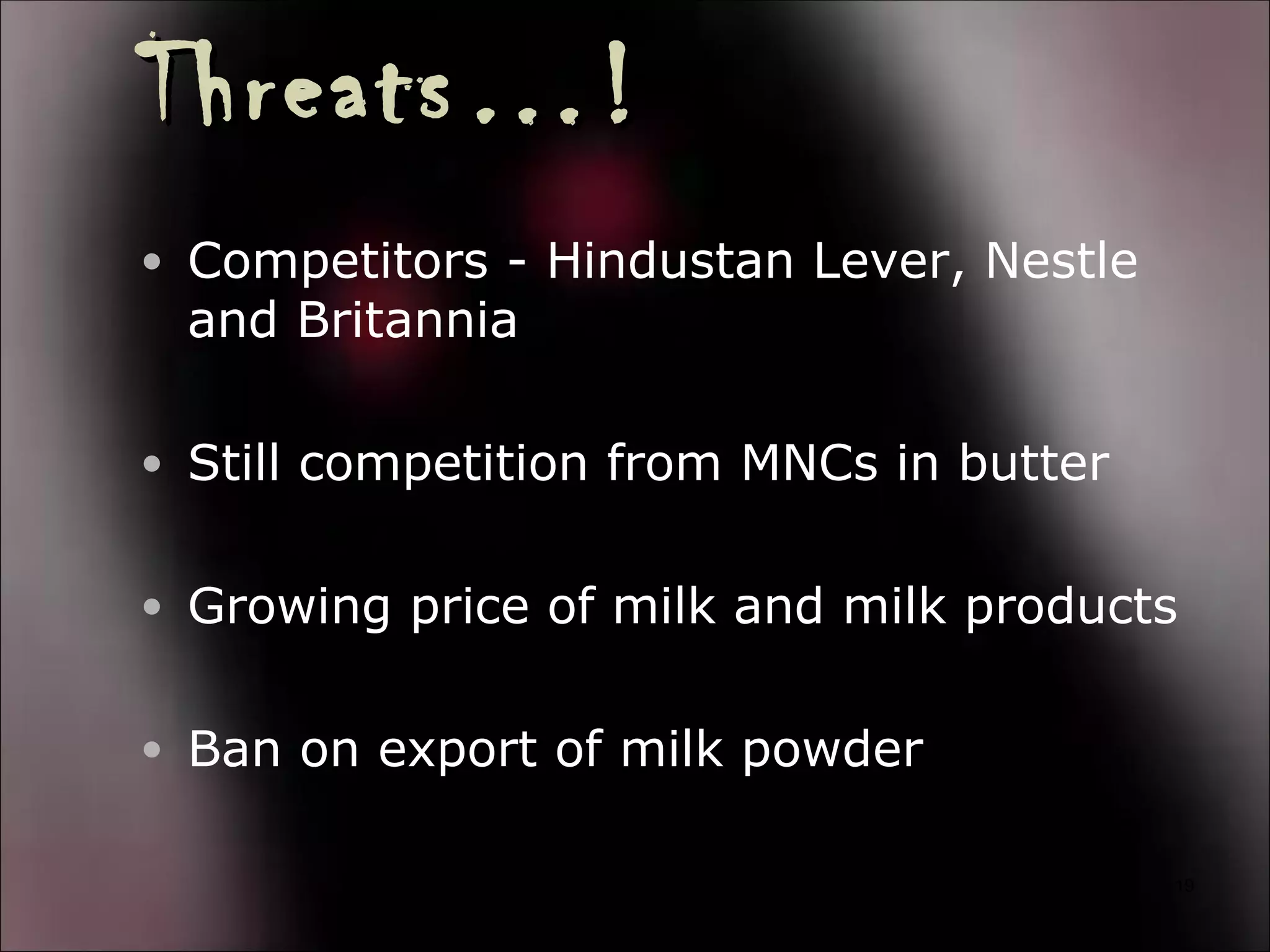 Threats…!
• Competitors - Hindustan Lever, Nestle
 and Britannia

• Still competition from MNCs in butter


• Growing price of milk and milk products


• Ban on export of milk powder

                                          19
 