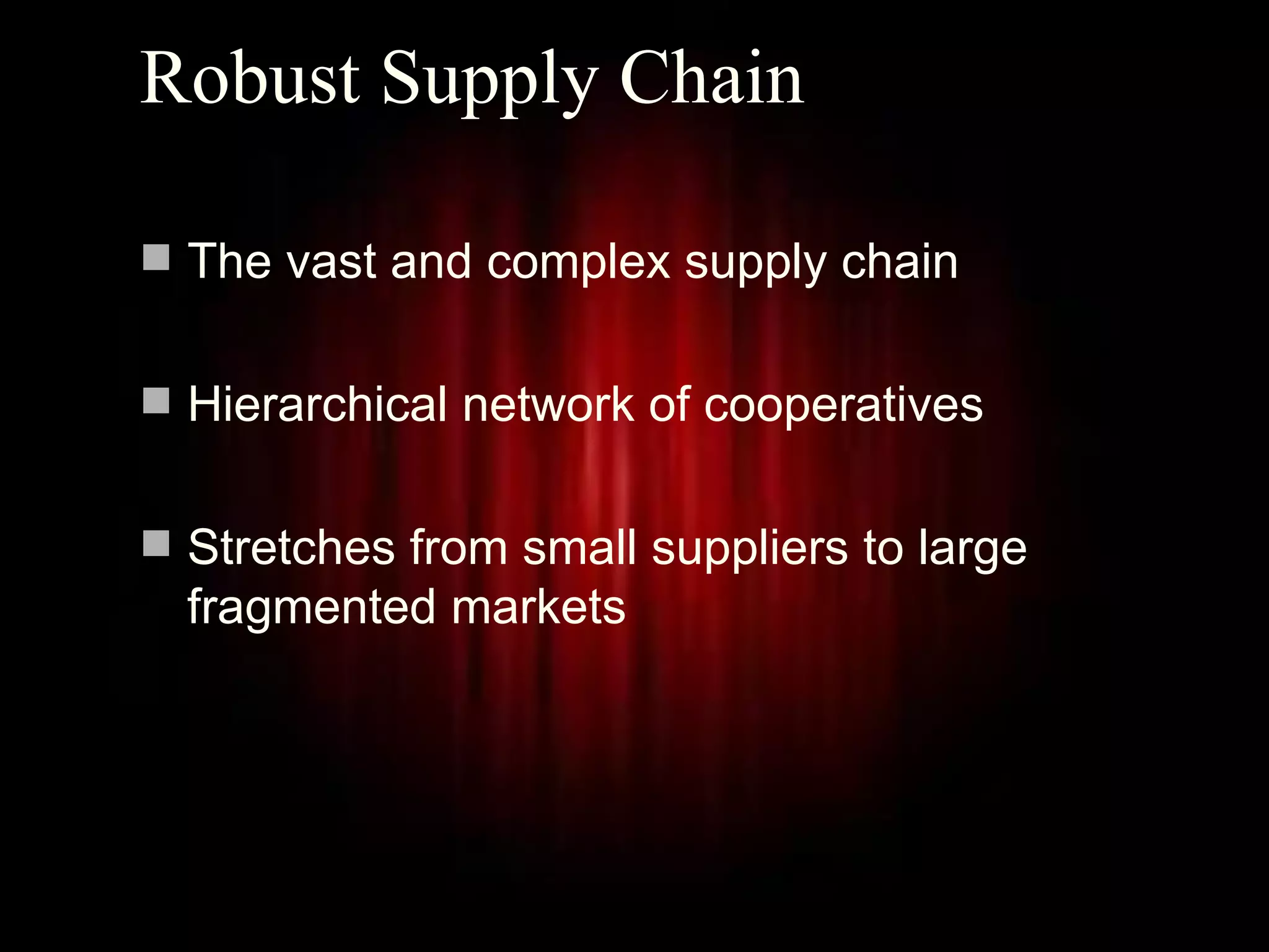 Robust Supply Chain

 The vast and complex supply chain


 Hierarchical network of cooperatives


 Stretches from small suppliers to large
  fragmented markets




                                            3
 