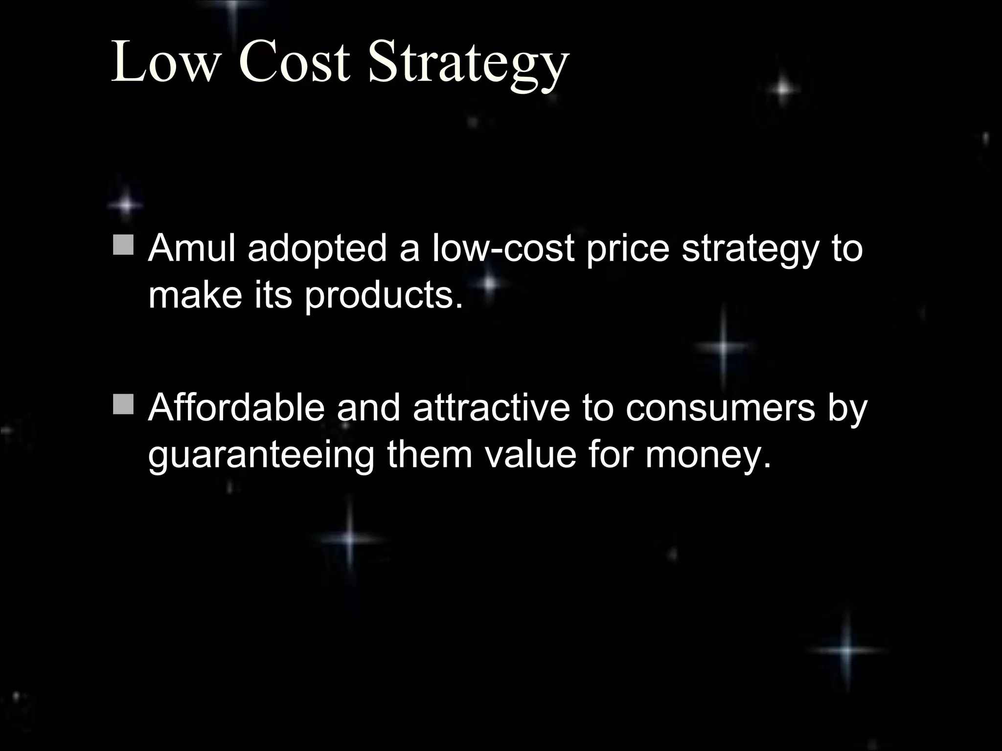 Low Cost Strategy

 Amul adopted a low-cost price strategy to
  make its products.

 Affordable and attractive to consumers by
  guaranteeing them value for money.




                                              4
 