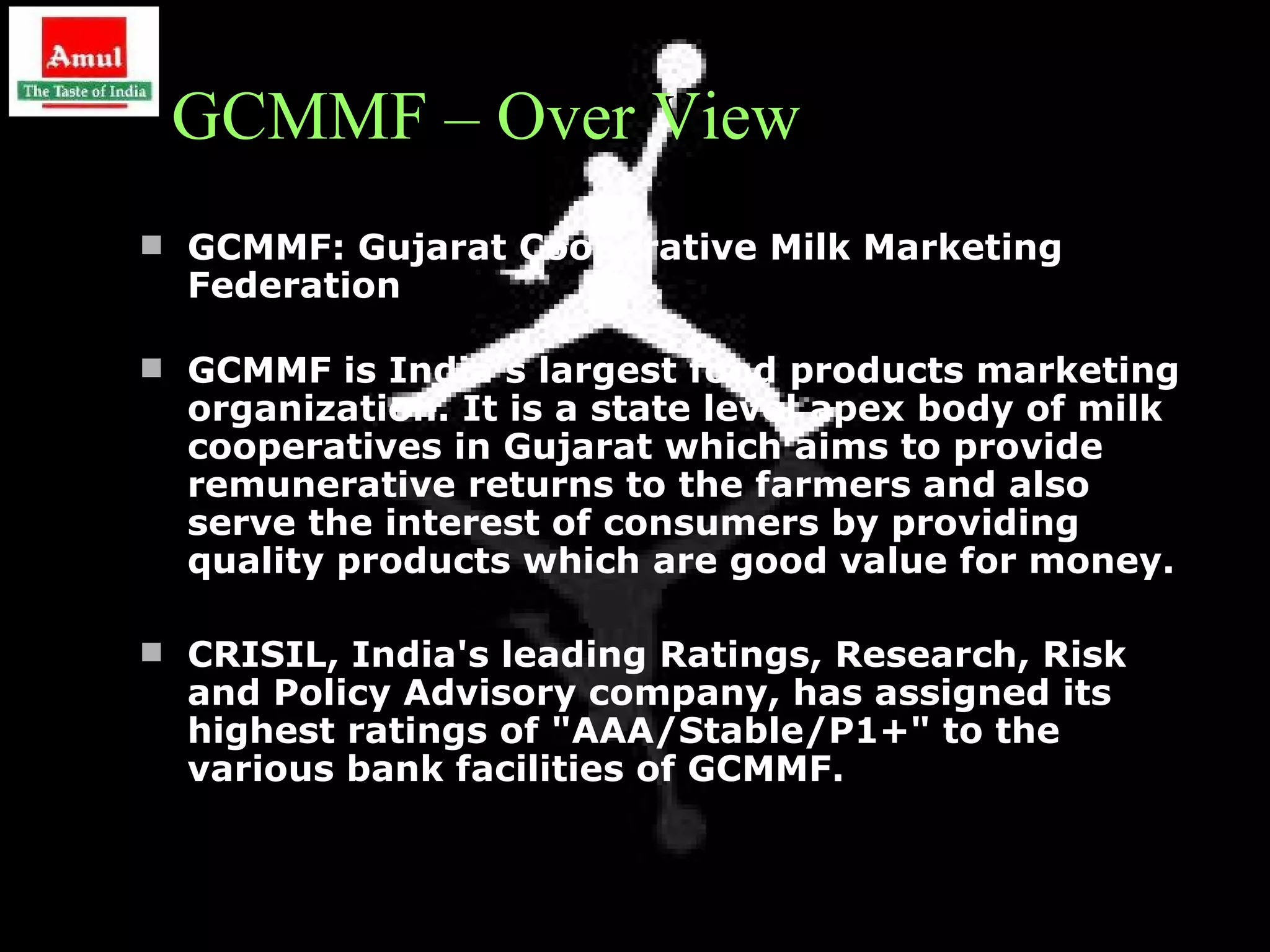 GCMMF – Over View
 GCMMF: Gujarat Cooperative Milk Marketing
  Federation

 GCMMF is India's largest food products marketing
  organization. It is a state level apex body of milk
  cooperatives in Gujarat which aims to provide
  remunerative returns to the farmers and also
  serve the interest of consumers by providing
  quality products which are good value for money.

 CRISIL, India's leading Ratings, Research, Risk
  and Policy Advisory company, has assigned its
  highest ratings of "AAA/Stable/P1+" to the
  various bank facilities of GCMMF.


                                                        8
 