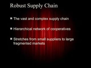 Robust Supply Chain

 The vast and complex supply chain


 Hierarchical network of cooperatives


 Stretches from small suppliers to large
  fragmented markets




                                            3
 