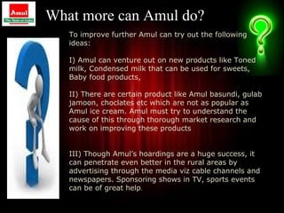 What more can Amul do?
   To improve further Amul can try out the following
   ideas:

   I) Amul can venture out on new products like Toned
   milk, Condensed milk that can be used for sweets,
   Baby food products,

   II) There are certain product like Amul basundi, gulab
   jamoon, choclates etc which are not as popular as
   Amul ice cream. Amul must try to understand the
   cause of this through thorough market research and
   work on improving these products


   III) Though Amul’s hoardings are a huge success, it
   can penetrate even better in the rural areas by
   advertising through the media viz cable channels and
   newspapers. Sponsoring shows in TV, sports events
   can be of great help.
                                                            35
 