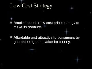 Low Cost Strategy

 Amul adopted a low-cost price strategy to
  make its products.

 Affordable and attractive to consumers by
  guaranteeing them value for money.




                                              4
 