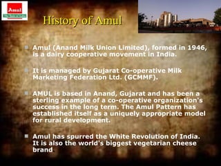 History of Amul

 Amul (Anand Milk Union Limited), formed in 1946,
  is a dairy cooperative movement in India.

 It is managed by Gujarat Co-operative Milk
  Marketing Federation Ltd. (GCMMF).

 AMUL is based in Anand, Gujarat and has been a
  sterling example of a co-operative organization's
  success in the long term. The Amul Pattern has
  established itself as a uniquely appropriate model
  for rural development.

 Amul has spurred the White Revolution of India.
  It is also the world's biggest vegetarian cheese
  brand.
                                                       1
 