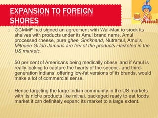 EXPANSION TO FOREIGN 
SHORES 
 GCMMF had signed an agreement with Wal-Mart to stock its 
shelves with products under its Amul brand name. Amul 
processed cheese, pure ghee, Shrikhand, Nutramul, Amul's 
Mithaee Gulab Jamuns are few of the products marketed in the 
US markets. 
 50 per cent of Americans being medically obese, and if Amul is 
really looking to capture the hearts of the second- and third-generation 
Indians, offering low-fat versions of its brands, would 
make a lot of commercial sense. 
 Hence targeting the large Indian community in the US markets 
with its niche products like mithai, packaged ready to eat foods 
market it can definitely expand its market to a large extent. 
 
