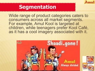 Segmentation 
 Wide range of product categories caters to 
consumers across all market segments. 
For example, Amul Kool is targeted at 
children, while teenagers prefer Kool Café, 
as it has a cool imagery associated with it. 
 