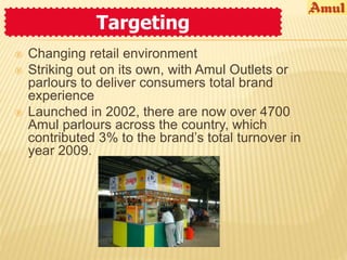 Targeting 
 Changing retail environment 
 Striking out on its own, with Amul Outlets or 
parlours to deliver consumers total brand 
experience 
 Launched in 2002, there are now over 4700 
Amul parlours across the country, which 
contributed 3% to the brand’s total turnover in 
year 2009. 
 