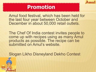 Promotion 
 Amul food festival, which has been held for 
the last four year between October and 
December in about 50,000 retail outlets. 
 The Chef Of India contest invites people to 
come up with recipes using as many Amul 
products as possible. The recipe can be 
submitted on Amul’s website. 
 Slogan Likho Disneyland Dekho Contest 
 