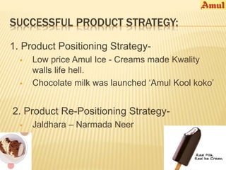 SUCCESSFUL PRODUCT STRATEGY: 
1. Product Positioning Strategy- 
 Low price Amul Ice - Creams made Kwality 
walls life hell. 
 Chocolate milk was launched ‘Amul Kool koko’ 
2. Product Re-Positioning Strategy- 
 Jaldhara – Narmada Neer 
 