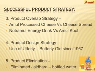 SUCCESSFUL PRODUCT STRATEGY: 
3. Product Overlap Strategy – 
 Amul Processed Cheese Vs Cheese Spread 
 Nutramul Energy Drink Vs Amul Kool 
4. Product Design Strategy – 
 Use of Utterly – Butterly Girl since 1967 
5. Product Elimination – 
 Eliminated Jaldhara – bottled water 
 