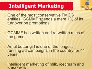 Intelligent Marketing 
 One of the most conservative FMCG 
entities, GCMMF spends a mere 1% of its 
turnover on promotions. 
 GCMMF has written and re-written rules of 
the game. 
 Amul butter girl is one of the longest 
running ad campaigns in the country for 41 
years. 
 Intelligent marketing of milk, icecream and 
butter milk. 
 