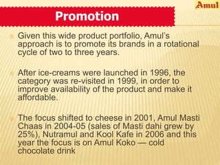 Promotion 
 Given this wide product portfolio, Amul’s 
approach is to promote its brands in a rotational 
cycle of two to three years. 
 After ice-creams were launched in 1996, the 
category was re-visited in 1999, in order to 
improve availability of the product and make it 
affordable. 
 The focus shifted to cheese in 2001, Amul Masti 
Chaas in 2004-05 (sales of Masti dahi grew by 
25%), Nutramul and Kool Kafe in 2006 and this 
year the focus is on Amul Koko — cold 
chocolate drink 
 