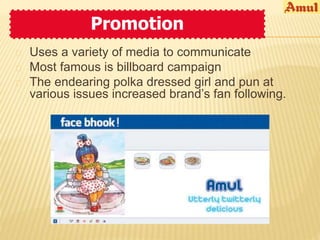 Promotion 
 Uses a variety of media to communicate 
 Most famous is billboard campaign 
 The endearing polka dressed girl and pun at 
various issues increased brand’s fan following. 
 