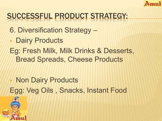 SUCCESSFUL PRODUCT STRATEGY: 
6. Diversification Strategy – 
 Dairy Products 
Eg: Fresh Milk, Milk Drinks & Desserts, 
Bread Spreads, Cheese Products 
 Non Dairy Products 
Egg: Veg Oils , Snacks, Instant Food 
 
