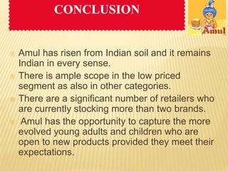 CONCLUSION 
 Amul has risen from Indian soil and it remains 
Indian in every sense. 
 There is ample scope in the low priced 
segment as also in other categories. 
 There are a significant number of retailers who 
are currently stocking more than two brands. 
 Amul has the opportunity to capture the more 
evolved young adults and children who are 
open to new products provided they meet their 
expectations. 
 