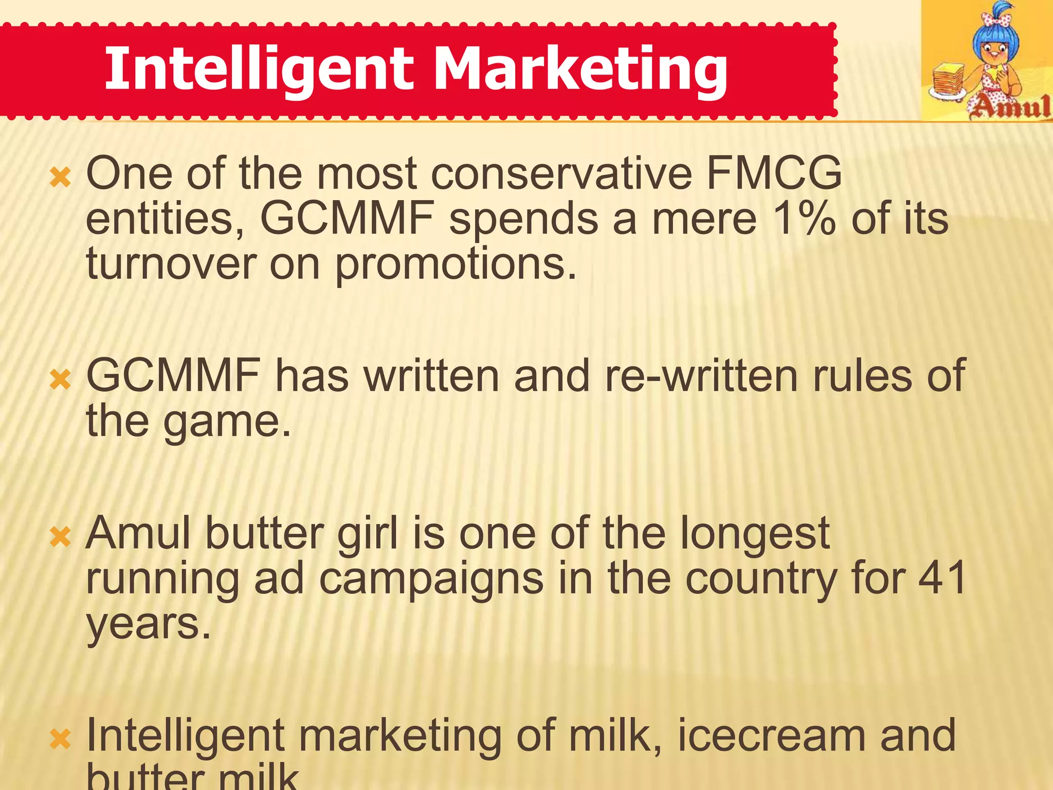Intelligent Marketing
   One of the most conservative FMCG
    entities, GCMMF spends a mere 1% of its
    turnover on promotions.

   GCMMF has written and re-written rules of
    the game.

   Amul butter girl is one of the longest
    running ad campaigns in the country for 41
    years.

   Intelligent marketing of milk, icecream and
 