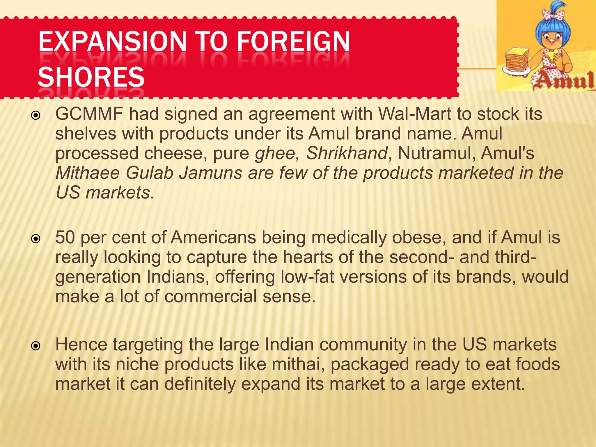 EXPANSION TO FOREIGN
SHORES
   GCMMF had signed an agreement with Wal-Mart to stock its
    shelves with products under its Amul brand name. Amul
    processed cheese, pure ghee, Shrikhand, Nutramul, Amul's
    Mithaee Gulab Jamuns are few of the products marketed in the
    US markets.

   50 per cent of Americans being medically obese, and if Amul is
    really looking to capture the hearts of the second- and third-
    generation Indians, offering low-fat versions of its brands, would
    make a lot of commercial sense.

   Hence targeting the large Indian community in the US markets
    with its niche products like mithai, packaged ready to eat foods
    market it can definitely expand its market to a large extent.
 