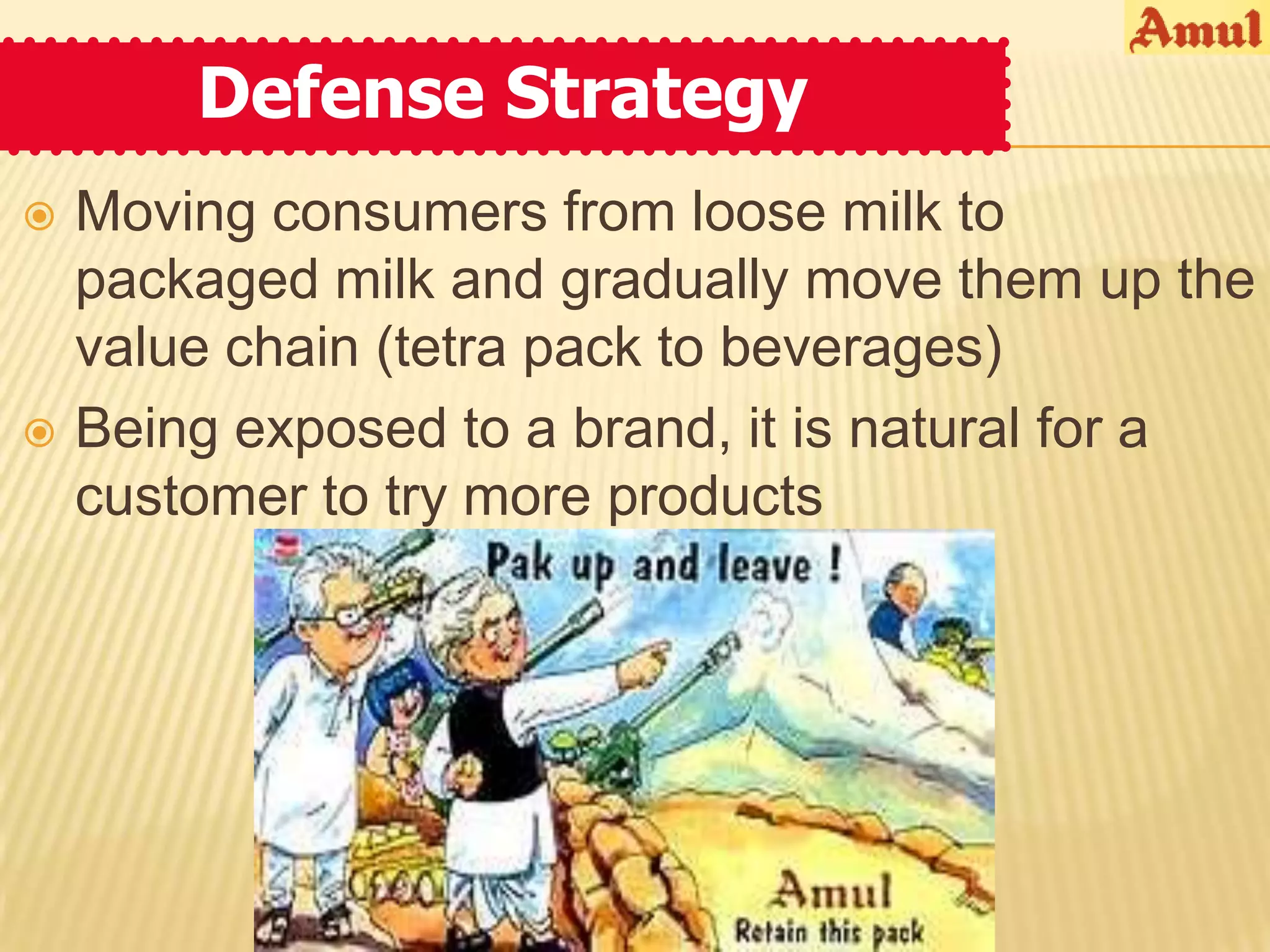 Defense Strategy
   Moving consumers from loose milk to
    packaged milk and gradually move them up the
    value chain (tetra pack to beverages)
   Being exposed to a brand, it is natural for a
    customer to try more products
 