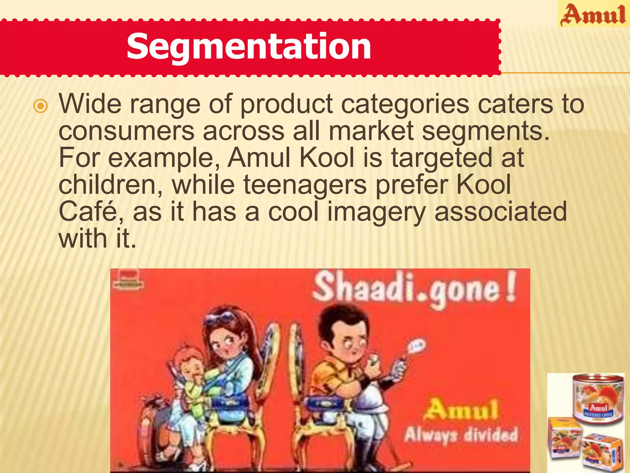 Segmentation
   Wide range of product categories caters to
    consumers across all market segments.
    For example, Amul Kool is targeted at
    children, while teenagers prefer Kool
    Café, as it has a cool imagery associated
    with it.
 