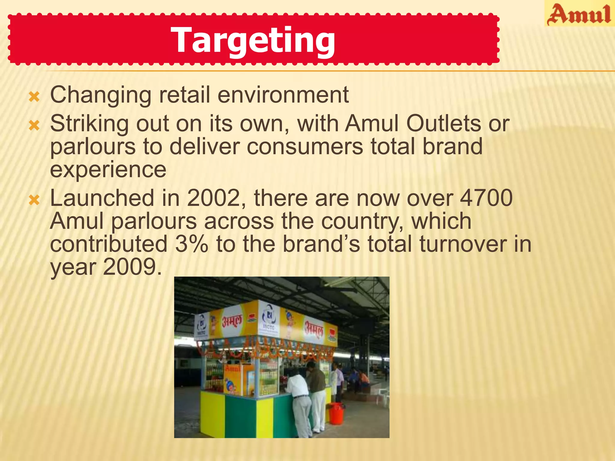 Targeting
   Changing retail environment
   Striking out on its own, with Amul Outlets or
    parlours to deliver consumers total brand
    experience
   Launched in 2002, there are now over 4700
    Amul parlours across the country, which
    contributed 3% to the brand’s total turnover in
    year 2009.
 