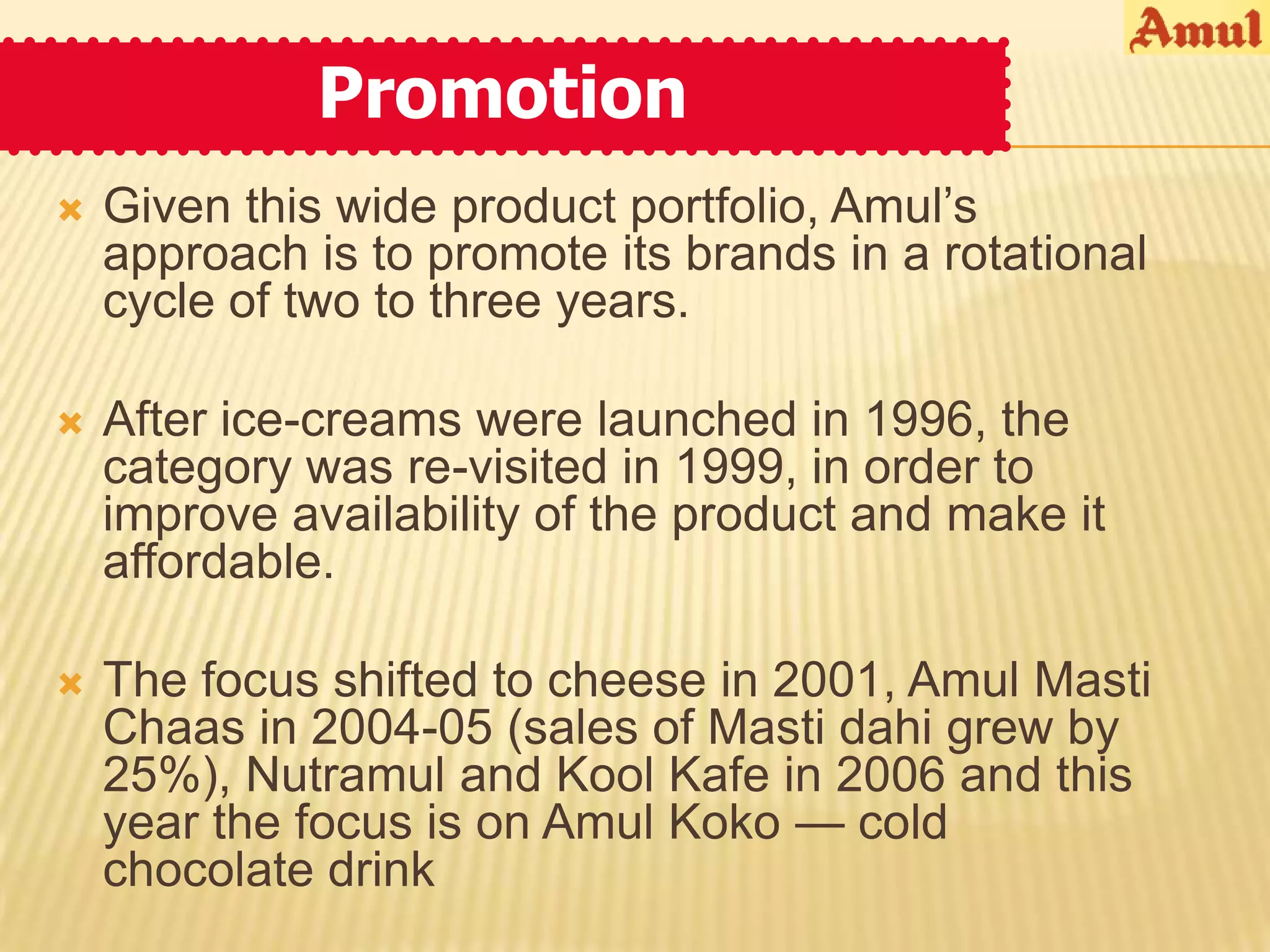 Promotion
   Given this wide product portfolio, Amul’s
    approach is to promote its brands in a rotational
    cycle of two to three years.

   After ice-creams were launched in 1996, the
    category was re-visited in 1999, in order to
    improve availability of the product and make it
    affordable.

   The focus shifted to cheese in 2001, Amul Masti
    Chaas in 2004-05 (sales of Masti dahi grew by
    25%), Nutramul and Kool Kafe in 2006 and this
    year the focus is on Amul Koko — cold
    chocolate drink
 