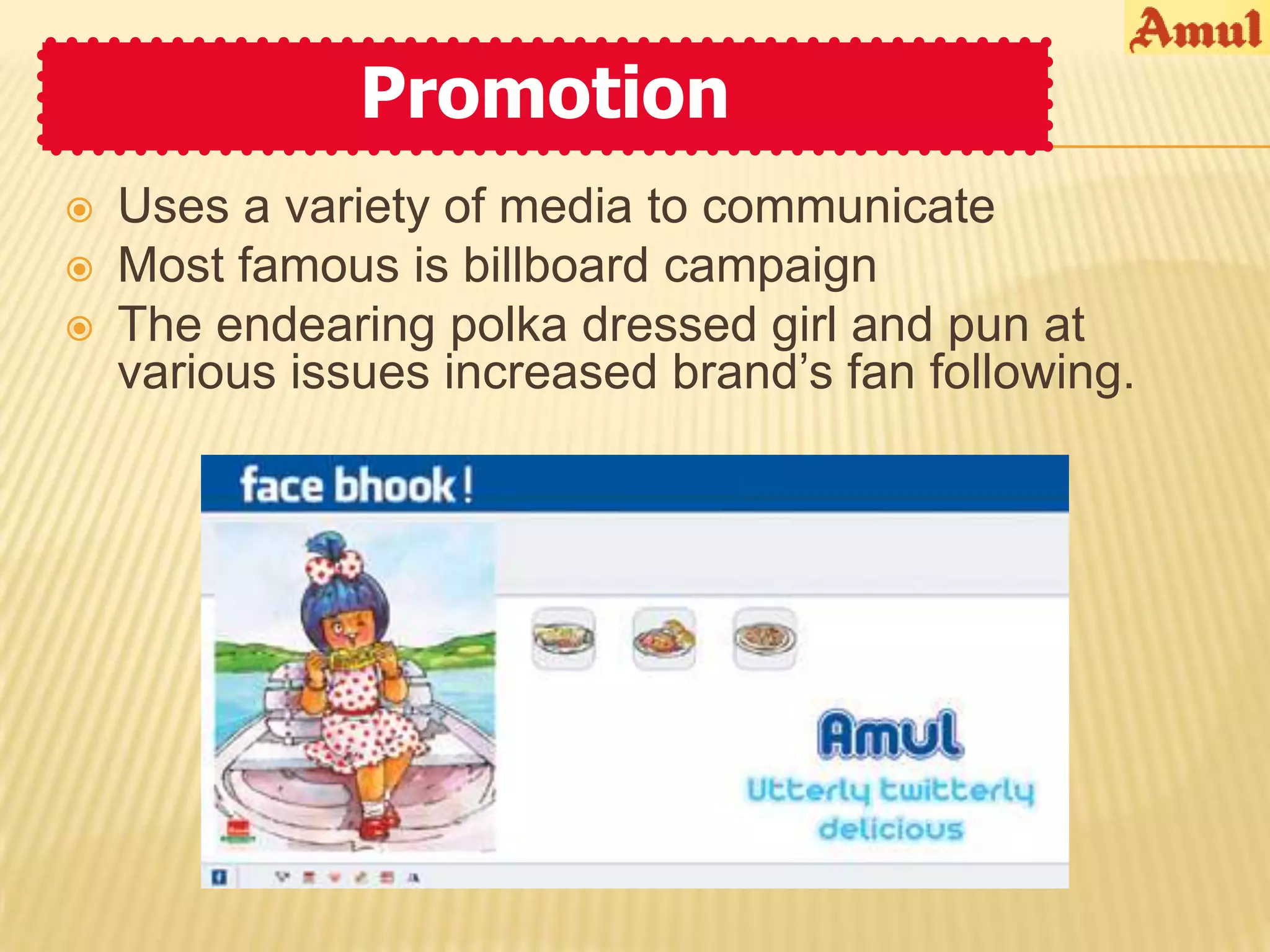 Promotion
   Uses a variety of media to communicate
   Most famous is billboard campaign
   The endearing polka dressed girl and pun at
    various issues increased brand’s fan following.
 