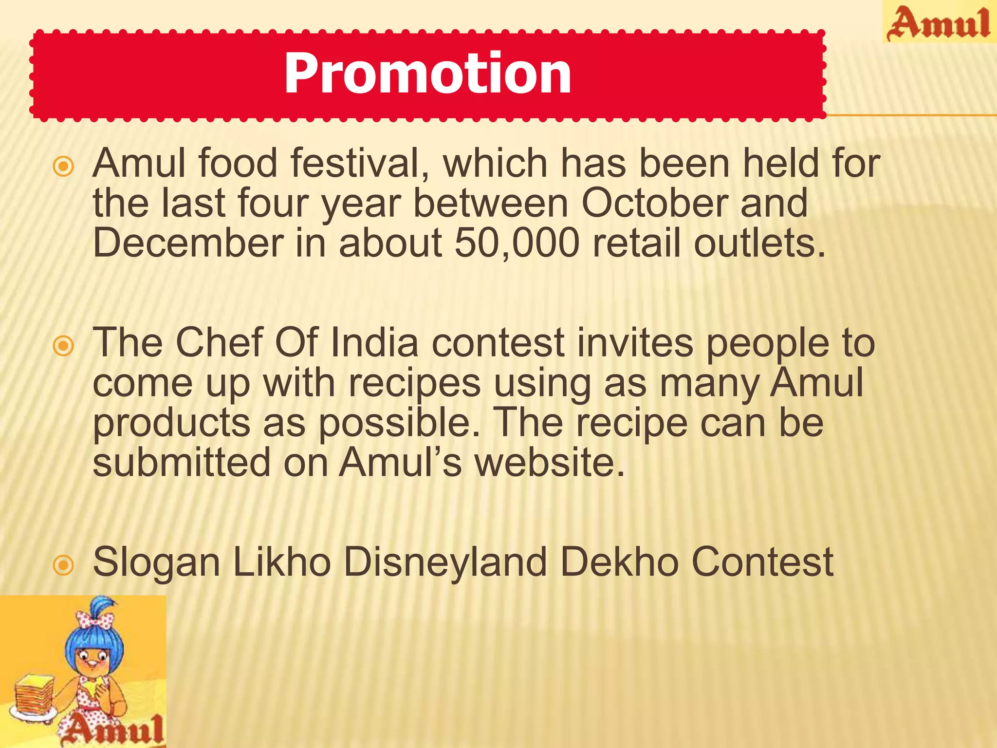 Promotion
   Amul food festival, which has been held for
    the last four year between October and
    December in about 50,000 retail outlets.

   The Chef Of India contest invites people to
    come up with recipes using as many Amul
    products as possible. The recipe can be
    submitted on Amul’s website.

   Slogan Likho Disneyland Dekho Contest
 