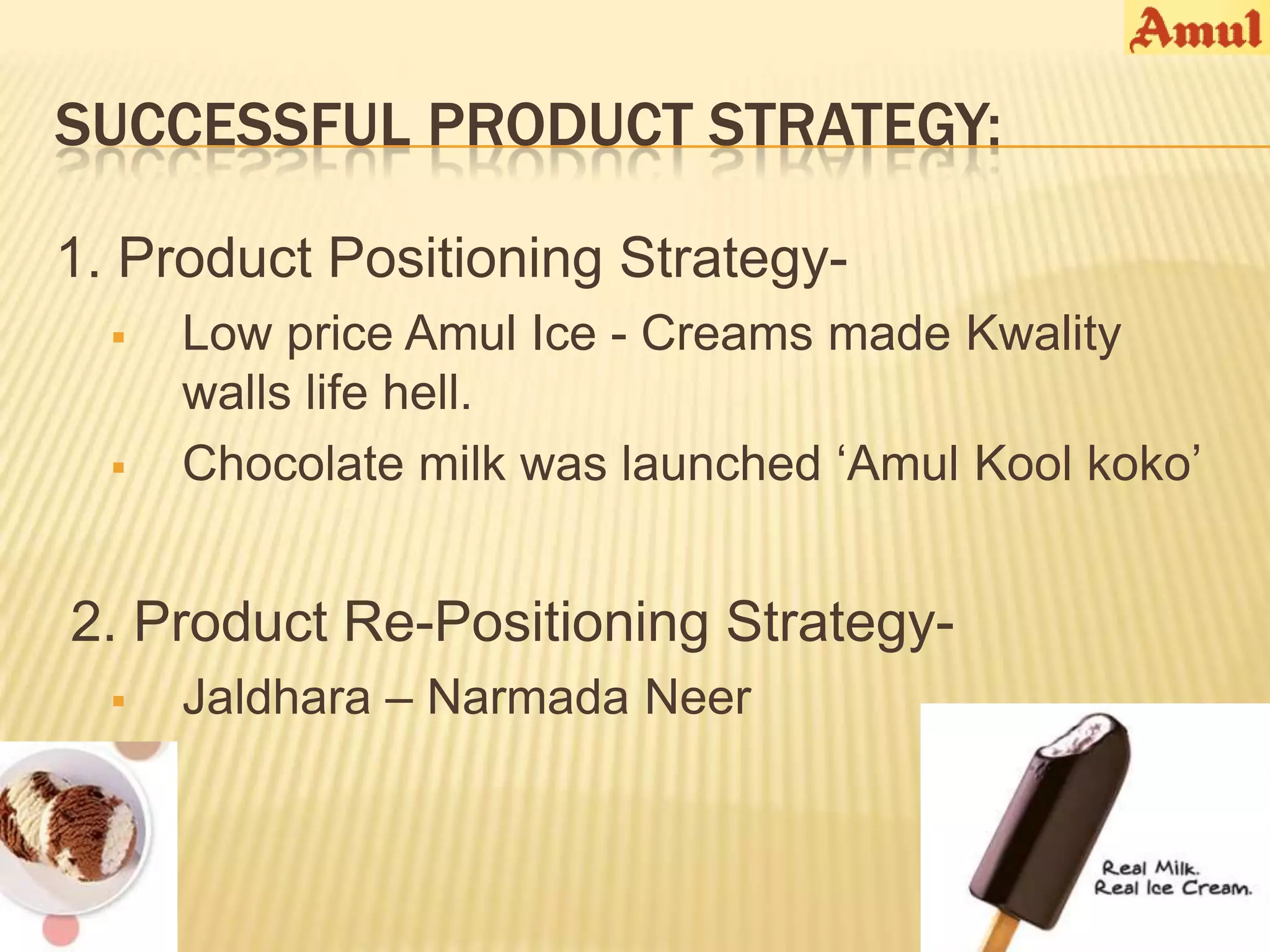 SUCCESSFUL PRODUCT STRATEGY:

1. Product Positioning Strategy-
     Low price Amul Ice - Creams made Kwality
      walls life hell.
     Chocolate milk was launched ‘Amul Kool koko’


2. Product Re-Positioning Strategy-
     Jaldhara – Narmada Neer
 