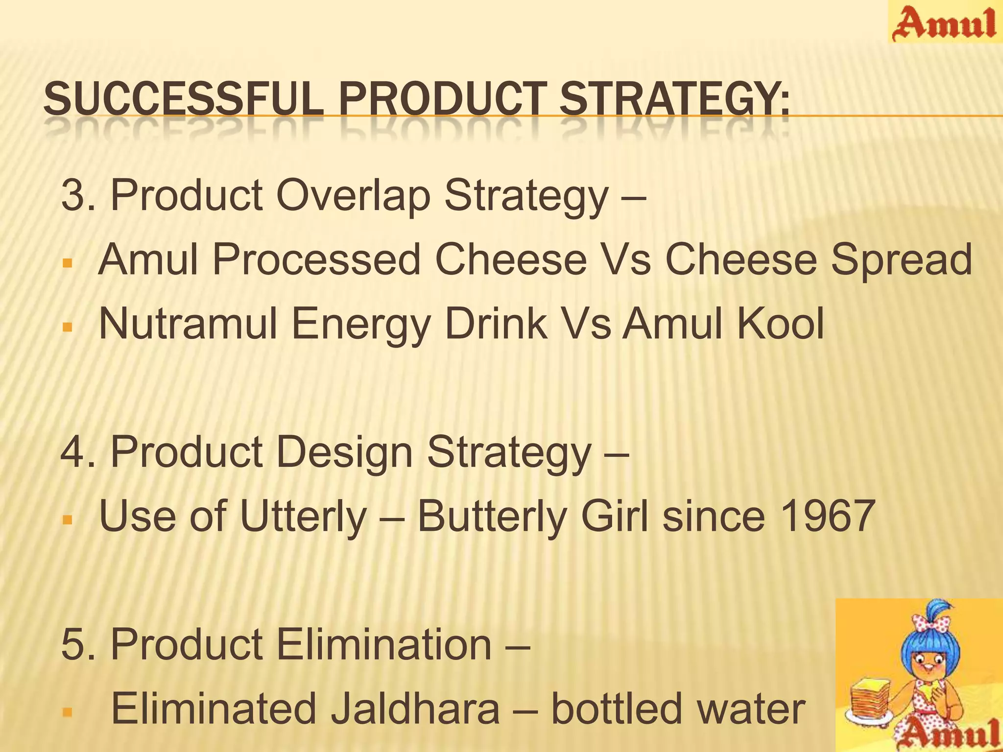SUCCESSFUL PRODUCT STRATEGY:
3. Product Overlap Strategy –
 Amul Processed Cheese Vs Cheese Spread

 Nutramul Energy Drink Vs Amul Kool



4. Product Design Strategy –
 Use of Utterly – Butterly Girl since 1967



5. Product Elimination –
 Eliminated Jaldhara – bottled water
 