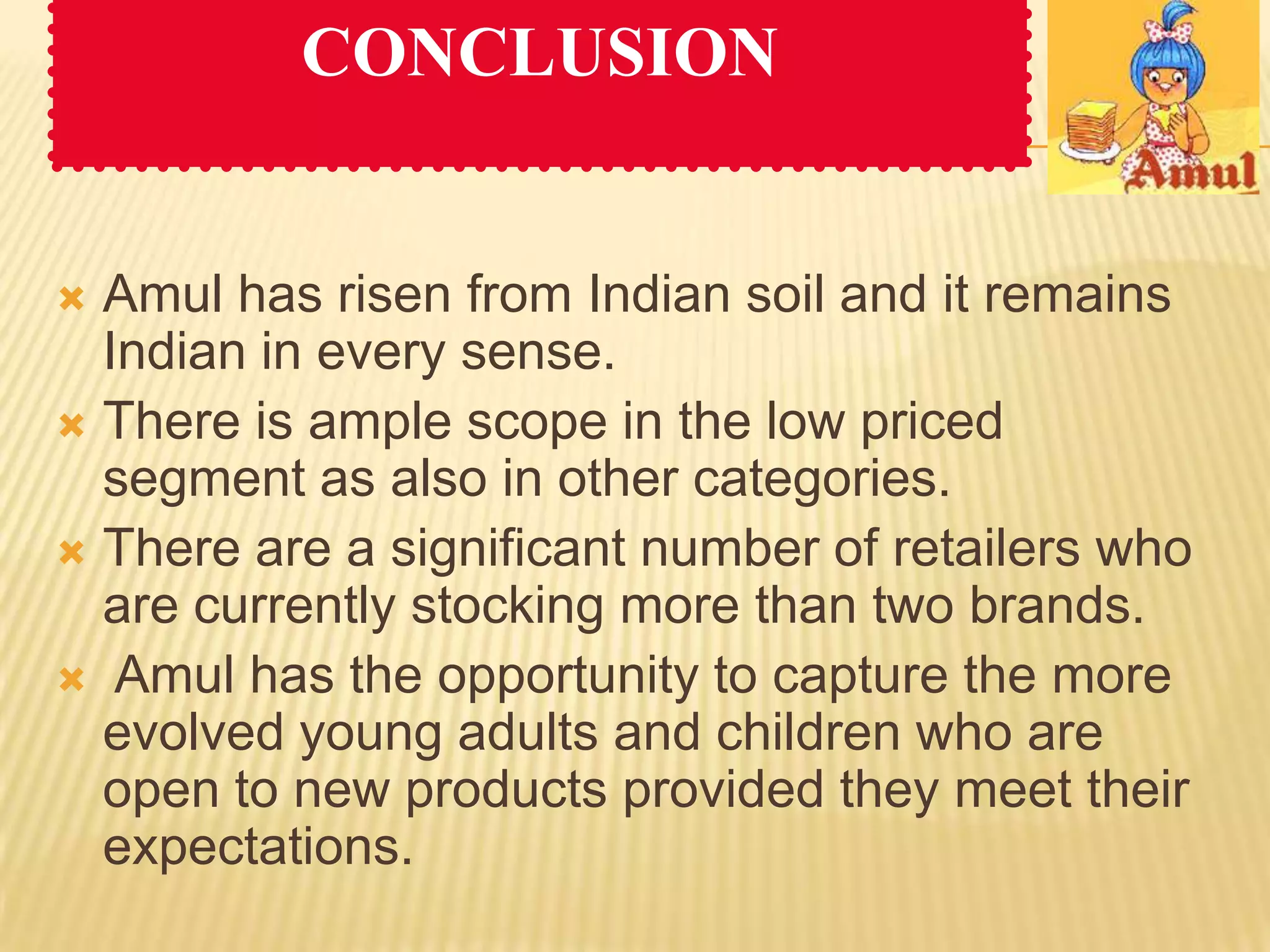 CONCLUSION


 Amul has risen from Indian soil and it remains
  Indian in every sense.
 There is ample scope in the low priced
  segment as also in other categories.
 There are a significant number of retailers who
  are currently stocking more than two brands.
 Amul has the opportunity to capture the more
  evolved young adults and children who are
  open to new products provided they meet their
  expectations.
 