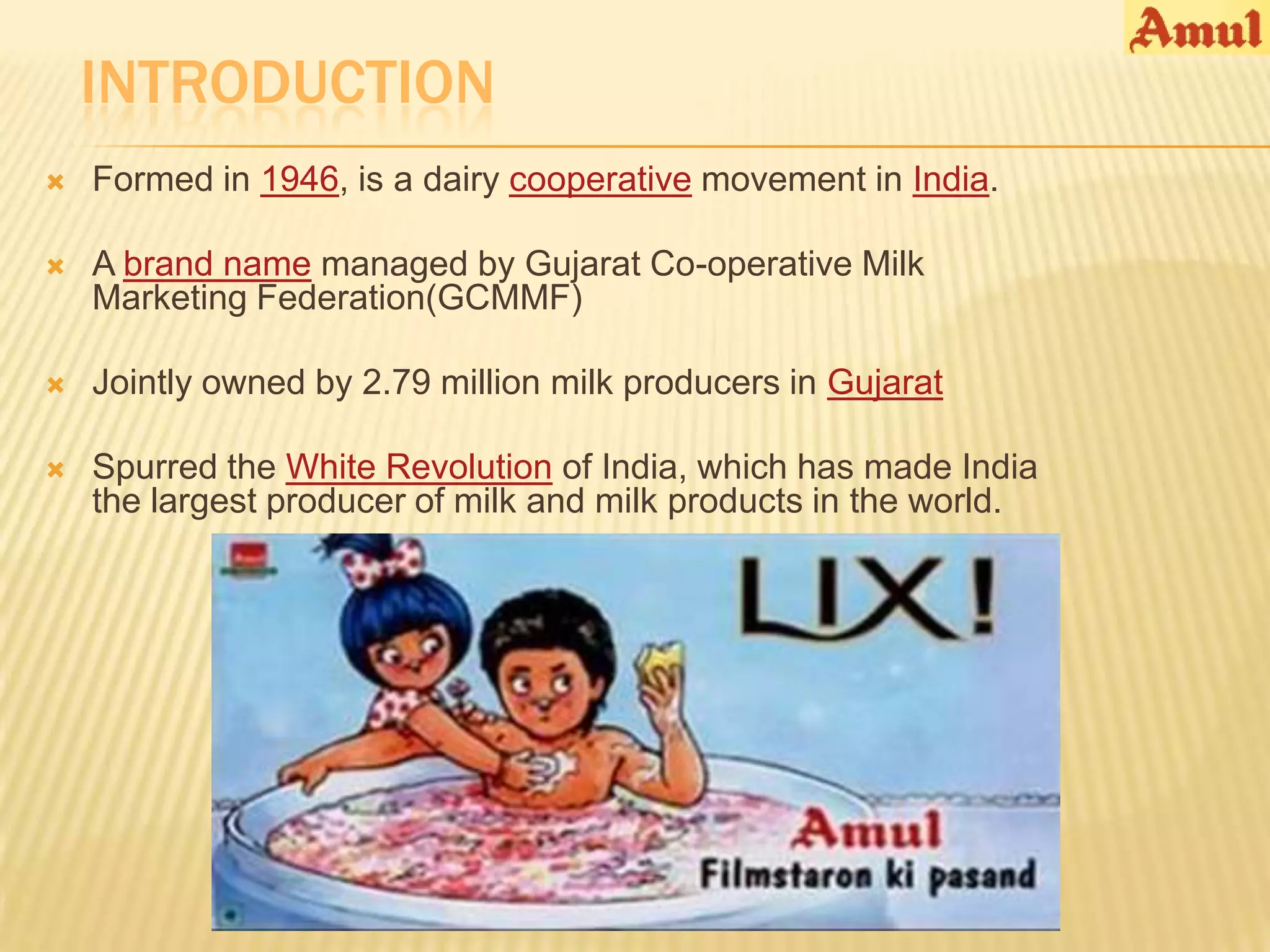 INTRODUCTION
   Formed in 1946, is a dairy cooperative movement in India.

   A brand name managed by Gujarat Co-operative Milk
    Marketing Federation(GCMMF)

   Jointly owned by 2.79 million milk producers in Gujarat

   Spurred the White Revolution of India, which has made India
    the largest producer of milk and milk products in the world.
 
