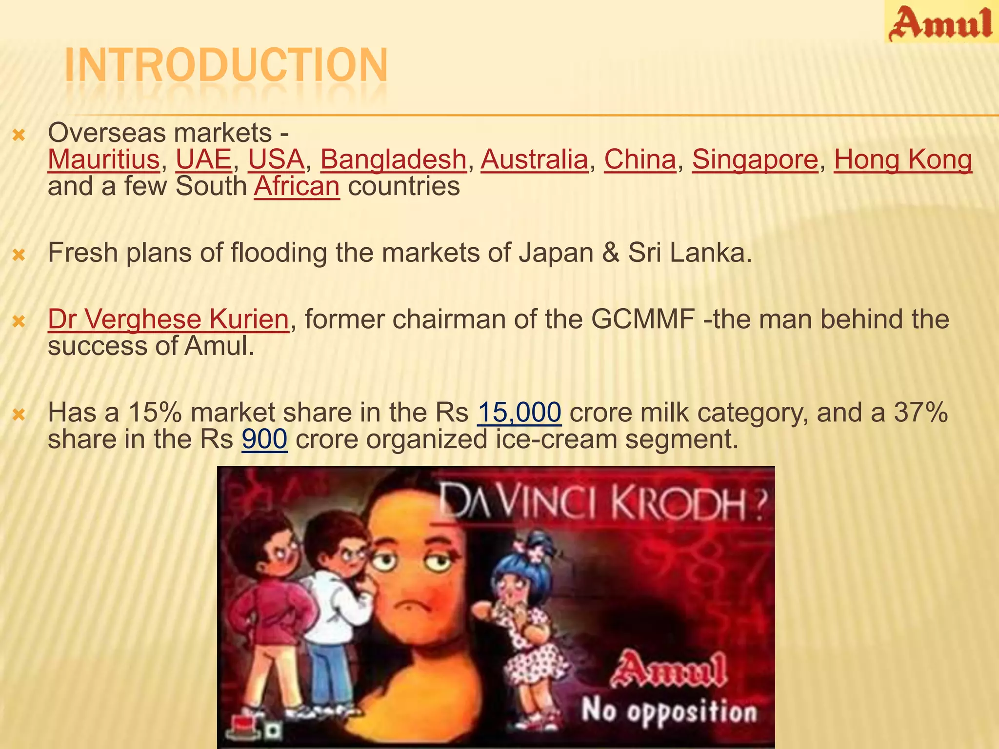INTRODUCTION
   Overseas markets -
    Mauritius, UAE, USA, Bangladesh, Australia, China, Singapore, Hong Kong
    and a few South African countries

   Fresh plans of flooding the markets of Japan & Sri Lanka.

   Dr Verghese Kurien, former chairman of the GCMMF -the man behind the
    success of Amul.

   Has a 15% market share in the Rs 15,000 crore milk category, and a 37%
    share in the Rs 900 crore organized ice-cream segment.
 