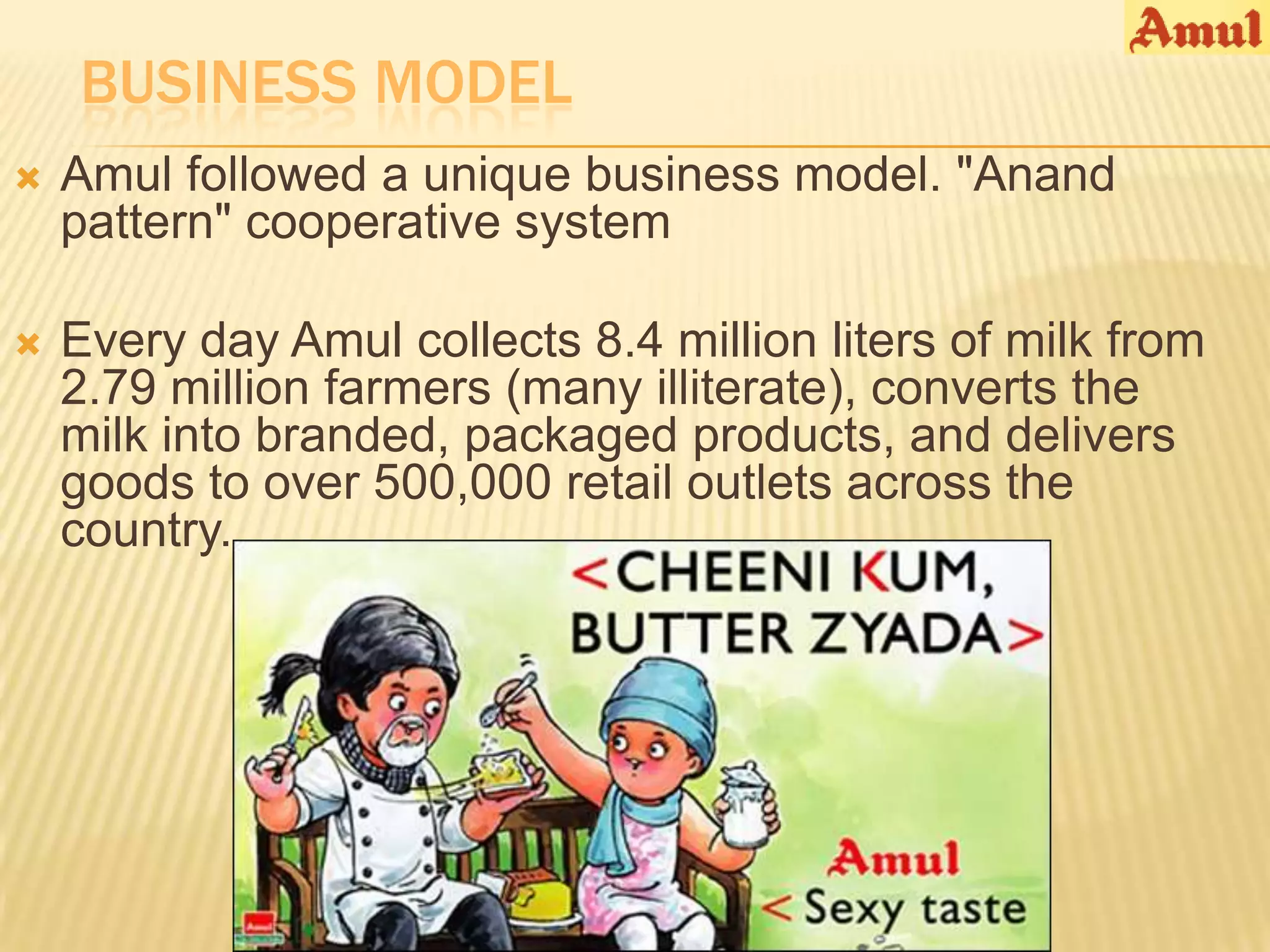 BUSINESS MODEL
   Amul followed a unique business model. "Anand
    pattern" cooperative system

   Every day Amul collects 8.4 million liters of milk from
    2.79 million farmers (many illiterate), converts the
    milk into branded, packaged products, and delivers
    goods to over 500,000 retail outlets across the
    country.
 