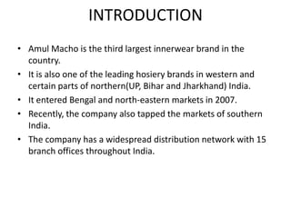 INTRODUCTION
• Amul Macho is the third largest innerwear brand in the
country.
• It is also one of the leading hosiery brands in western and
certain parts of northern(UP, Bihar and Jharkhand) India.
• It entered Bengal and north-eastern markets in 2007.
• Recently, the company also tapped the markets of southern
India.
• The company has a widespread distribution network with 15
branch offices throughout India.
 
