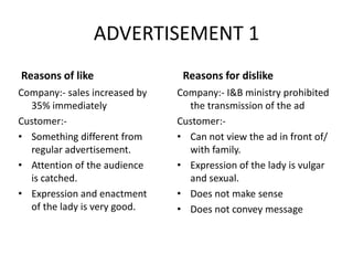 ADVERTISEMENT 1
Reasons of like
Company:- I&B ministry prohibited
the transmission of the ad
Customer:-
• Can not view the ad in front of/
with family.
• Expression of the lady is vulgar
and sexual.
• Does not make sense
• Does not convey message
Reasons for dislike
Company:- sales increased by
35% immediately
Customer:-
• Something different from
regular advertisement.
• Attention of the audience
is catched.
• Expression and enactment
of the lady is very good.
 