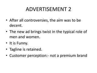 ADVERTISEMENT 2
• After all controversies, the aim was to be
decent.
• The new ad brings twist in the typical role of
men and women.
• It is Funny.
• Tagline is retained.
• Customer perception:- not a premium brand
 