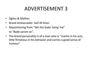 ADVERTISEMENT 3
• Ogilvy & Mather.
• Brand Ambassador- Saif Ali khan
• Repositioning from "Yeh tho bada 'toing' hai"
to "Bade aaram se”.
• The brand personality is of a man who is “macho in his acts,
little flirtatious in his behavior and carries a good sense of
humour”
 