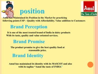 Brand Perception
It is one of the most trusted brand of India in dairy products
With its taste, quality and value oriented services.
Brand Promise
The product promise to give the best quality food at
reasonable price.
Brand Identity
Amul has maintained its identity with its MASCOT and also
with its tagline “Amul the taste of INDIA”
 