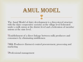 
The Amul Model of dairy development is a three-tiered structure
with the dairy cooperative societies at the village level federated
under a milk union at the district level and a federation of member
unions at the state level.
Establishment of a direct linkage between milk producers and
consumers by eliminating middlemen
Milk Producers (farmers) control procurement, processing and
marketing
Professional management
Amul model
 