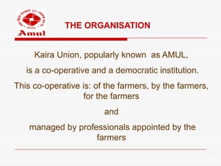 THE ORGANISATION


     Kaira Union, popularly known as AMUL,
   is a co-operative and a democratic institution.
This co-operative is: of the farmers, by the farmers,
                   for the farmers
                        and
    managed by professionals appointed by the
                    farmers
 