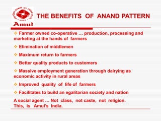THE BENEFITS OF ANAND PATTERN

 Farmer owned co-operative … production, processing and
marketing at the hands of farmers
 Elimination of middlemen
 Maximum return to farmers
 Better quality products to customers
 Massive employment generation through dairying as
economic activity in rural areas
 Improved quality of life of farmers
 Facilitates to build an egalitarian society and nation
A social agent … Not class, not caste, not religion.
This, is Amul’s India.
 