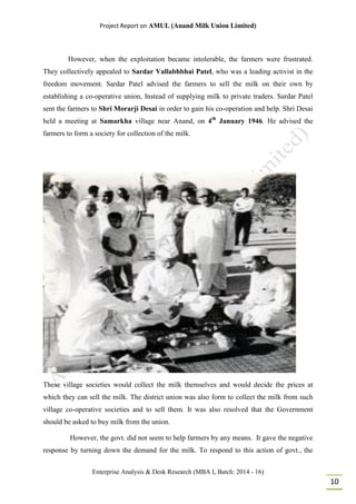 Project Report on AMUL (Anand Milk Union Limited)
Enterprise Analysis & Desk Research (MBA I, Batch: 2014 - 16)
10
However, when the exploitation became intolerable, the farmers were frustrated.
They collectively appealed to Sardar Vallabhbhai Patel, who was a leading activist in the
freedom movement. Sardar Patel advised the farmers to sell the milk on their own by
establishing a co-operative union, Instead of supplying milk to private traders. Sardar Patel
sent the farmers to Shri Morarji Desai in order to gain his co-operation and help. Shri Desai
held a meeting at Samarkha village near Anand, on 4th
January 1946. He advised the
farmers to form a society for collection of the milk.
These village societies would collect the milk themselves and would decide the prices at
which they can sell the milk. The district union was also form to collect the milk from such
village co-operative societies and to sell them. It was also resolved that the Government
should be asked to buy milk from the union.
However, the govt. did not seem to help farmers by any means. It gave the negative
response by turning down the demand for the milk. To respond to this action of govt., the
 