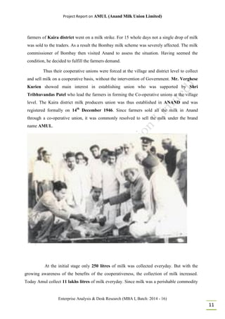 Project Report on AMUL (Anand Milk Union Limited)
Enterprise Analysis & Desk Research (MBA I, Batch: 2014 - 16)
11
farmers of Kaira district went on a milk strike. For 15 whole days not a single drop of milk
was sold to the traders. As a result the Bombay milk scheme was severely affected. The milk
commissioner of Bombay then visited Anand to assess the situation. Having seemed the
condition, he decided to fulfill the farmers demand.
Thus their cooperative unions were forced at the village and district level to collect
and sell milk on a cooperative basis, without the intervention of Government. Mr. Verghese
Kurien showed main interest in establishing union who was supported by Shri
Tribhuvandas Patel who lead the farmers in forming the Co-operative unions at the village
level. The Kaira district milk producers union was thus established in ANAND and was
registered formally on 14th
December 1946. Since farmers sold all the milk in Anand
through a co-operative union, it was commonly resolved to sell the milk under the brand
name AMUL.
At the initial stage only 250 litres of milk was collected everyday. But with the
growing awareness of the benefits of the cooperativeness, the collection of milk increased.
Today Amul collect 11 lakhs litres of milk everyday. Since milk was a perishable commodity
 
